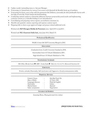 • Update weekly outstanding status to Account Manager.
• Forecasting on Annual basis for various Cost centers with Quarterly & Monthly break-up of numbers.
• Forecasting for future years in line with the parameters like Inflation, seasonality & other predictable factors with
the help of tools like Trend Analysis & benchmarking.
• Conducting variance analysis to determine difference between projected & actual results and implementing
corrective actions as a controller leading to cost rationalization.
• Consolidating and preparing various reports, reconciliation statement etc.
• Monthly and quarterly variance reporting and expenses analysis report.
• Preparing bills to client as per approved budget and project related additional work.
Worked with M/S Octagon Builder & Promoters since April 2010 to Jan2011.
Worked with M/s Gaursons India Ltd., since June 08 to March 10.
Professional Qualification
PGDCA from M.C.R.P University Bhopal in 2005
EDUCATION
Graduation from Avadh University Faizabad in 2004.
Intermediate from U.P. Board Allahabad in 2001.
High Scholl from U.P. Board Allahabad in 1996
TECHNOLOGY SUMMARY
MS Office (Word, Excel)  ERP – Iscala/Scala  Tally 4.5, 5.4, 6.3, 9.1, Microsoft Navision 4.0
STRENGTH
Positive attitude, Punctuality, Self-motivation and Aggressive. Good communication skills.
PERSONAL DETAILS
Father’s Name : Shri Baij Nath Pal
Date of Birth : 21st
Feb, 1982
Languages Known : Hindi & English
Nationality : Indian
Marital Status : Married
Salary acceptation : Negotiation
INTEREST & HOBBIES
Listening Music, Playing & watch live cricket
Date:……….... ….. (BRIJENDRA KUMAR PAL)
 