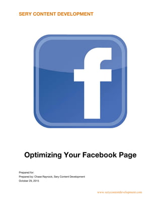 SERY CONTENT DEVELOPMENT
 
 
Optimizing Your Facebook Page
 
 
Prepared for:  
Prepared by: Chase Raynock, Sery Content Development  
October 29, 2015 
www.serycontentdevelopment.com 
 