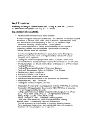 Work Experience:
Presently working in Golden Warah Gen Trading & Cont. EST.., Kuwait
As a Sr.Electrical Engineer. From May 2012 to Till Date.
Experience in following fields:
 Installation and commissioning of power systems:
Commissioning and construction of 33Kv and 11kv substation and cable routing and
Installation of electrical panel, switch Gear, MLT Panels’, Remote control panel
And Annunciators' and Cable joints up to 36kv.MV, LV, cables routing &
Termination, Earthling, Electrical Panels, control systems,
Low current implementation, Testing & commissioning, etc and capable of
Supervising detailed engineering Works, coordinated shop drawings,
Technical Submittal, liaison with consultants
 Commissioning of electrical distribution board, Relay panel, Tripping unit,
Earthling measurement panel, control panel and co-ordinate with various
Disciplines and sit supervision.
 Testing and commissioning of proximate switch, AC drives, Control panel,
 Insulator hardware & conductor accessories for Transmission and OP GW Lines.
 Distribution of pole line & Earth wire hardware and Accessories for Transmission.
 Testing of AC drives.
 Testing of Temperature Controllers, Timers, and Counters.
 Testing of Compressors, Boilers, and Chillers. Photo Sensors.
 Designing and planning the Project.
 Preparation of BOM for the Projects.
 Sizing calculation for the power supplies,
 Preparation of Project Schedule for the technicians and supervisors.
 Preparation of FAT &SAT Procedures.
 Testing and commissioning of D.C.Source
 Preparation of Tender and Tender documents for KOC, KNPC And all Ministries.
 Preparation of Prequalification documents for KOC,KNPC And all Ministries,
To get the approval of our products.
Testing & Commissioning of Battery Charger Cum Discharger, U.P.S, C.V.C.F,
S.F.C Power plants and S.C.V.S and solving the difficult problems.
Battery charger- 220vdc, 110vdc, 48vdc, 24vdc.
Ratings From (3A T0 1000A) And Battery Monetary systems.
Cable joints up to 36kv.MV, LV, cables routing & termination, Earthling,
Electrical Panels, control systems, low current implementation,
Testing & commissioning, etc and capable of supervising detailed engineering
Works, coordinated shop drawings, technical Submittal, liaison with consultants,
Coordinate with various disciplines and sit supervision.
 