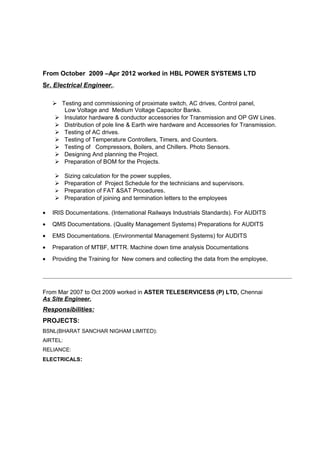 From October 2009 –Apr 2012 worked in HBL POWER SYSTEMS LTD
Sr. Electrical Engineer..
 Testing and commissioning of proximate switch, AC drives, Control panel,
Low Voltage and Medium Voltage Capacitor Banks.
 Insulator hardware & conductor accessories for Transmission and OP GW Lines.
 Distribution of pole line & Earth wire hardware and Accessories for Transmission.
 Testing of AC drives.
 Testing of Temperature Controllers, Timers, and Counters.
 Testing of Compressors, Boilers, and Chillers. Photo Sensors.
 Designing And planning the Project.
 Preparation of BOM for the Projects.
 Sizing calculation for the power supplies,
 Preparation of Project Schedule for the technicians and supervisors.
 Preparation of FAT &SAT Procedures.
 Preparation of joining and termination letters to the employees
• IRIS Documentations. (International Railways Industrials Standards). For AUDITS
• QMS Documentations. (Quality Management Systems) Preparations for AUDITS
• EMS Documentations. (Environmental Management Systems) for AUDITS
• Preparation of MTBF, MTTR. Machine down time analysis Documentations
• Providing the Training for New comers and collecting the data from the employee,
From Mar 2007 to Oct 2009 worked in ASTER TELESERVICESS (P) LTD, Chennai
As Site Engineer.
Responsibilities:
PROJECTS:
BSNL(BHARAT SANCHAR NIGHAM LIMITED):
AIRTEL:
RELIANCE:
ELECTRICALS:
 