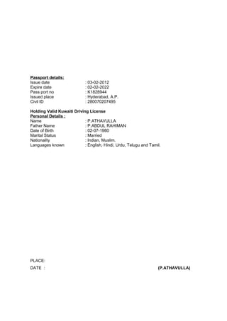 Passport details:
Issue date : 03-02-2012
Expire date : 02-02-2022
Pass port no : K1828944
Issued place : Hyderabad, A.P.
Civil ID : 280070207495
Holding Valid Kuwaiti Driving License
Personal Details :
Name : P.ATHAVULLA
Father Name : P.ABDUL RAHIMAN
Date of Birth : 02-07-1980
Marital Status : Married
Nationality : Indian, Muslim.
Languages known : English, Hindi, Urdu, Telugu and Tamil.
PLACE:
DATE : (P.ATHAVULLA)
 