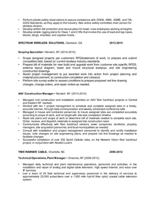 • Perform jobsite safety observations to assure compliance with OSHA, ANSI, ASME, and TIA-
222G Standards, as they apply to the industry. Also active safety committee chair person for
wireless division.
• Develop written fall protection and rescue plans for tower crew employees working at heights
• Develop simple rigging plans for Class 1 and 2 lifts that involve the use of load and tag ropes,
blocks, slings, shackles, and capstan hoists.
SPECTRUM WIRELESS SOLUTIONS, Clarkston, GA 2013-2015
Scoping Specialist ~ Norwich, NY (2014-2015)
• Scope assigned projects per customers RFQ/statement of work, to prepare and submit
competitive bids, based on current wireless industry standards.
• Prepare bill of materials for new build and upgrade work from customer site specific RFDS,
antenna layout diagram, tower and mount structural analysys, and site engineering
construction drawings
• Assist project management to put awarded work into action from project planning and
material procurement, to construction completion and closeout.
• Perform site survey walks to assess conditions to prepare proposed red line drawing
changes, change orders, and repair orders as needed.
AAV Construction Manager ~ Norwich, NY (2013-2014)
• Managed civil construction and installation activities on AAV fiber backhaul projects in Central
and Eastern NY markets
• Worked with tier 1 project management to schedule and complete assigned sites in a timely,
accurate manner, through daily communication and weekly scheduled conference calls
• Managed in house and contractor personnel, to insure assigned sites are completed accurately
according to scope of work, and on target with site task completion timeline
• Read site plans and scope of work to determine bill of materials needed to complete each site.
Order, receive, and dispatch materials to assigned site construction ream
• Communicate effectively with fiber backhaul vendors, tower companies, landlords, property
managers, site acquisition personnel, and local municipalities as needed
• Consult with installation and project management personnel to identify and rectify installation
issues, note changes on site engineering plans, and prepare red line drawings as needed to
facilitate changes
• Successful completion of over 200 Sprint Cellular sites, on the Network Vision fiber backhaul
project, in conjunction with Alcatel-Lucent
TIME WARNER CABLE, Charlotte, NC 2006-2012
Technical Operations, Plant Manager ~ Oneonta, NY (2008-2012)
• Managed daily technical and plant maintenance operations, personnel and activities, in the
installation and repair of analog and digital cable television, high speed internet, and voice over
IP services
• Led a team of 24 field technical and supervisory personnel in the delivery of services to
approximately 25,000 subscribers over a 1,000 mile hybrid fiber optic/ coaxial cable television
system.
 