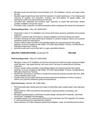 • Managed quota and work flow to accommodate up to 130 installation, service, and repair orders
per day.
• Assisted regional warehouse team wirth the operation of system warehouse, in the shipping and
receiving of supplies and equipment, inventory and reconciliation of capital assets, and
maintaining a safe and orderly working environment
• Consulted with residential and business class customers to assist field technicians resolve
complex installation and service issues
• Promoted a safe, respectful, and ethical workplace where employees felt valued and empowered
Technical Supervisor ~ Utica, NY (2006-2007)
• Supervised a team of 10 installation and service technicians servicing residential and business
customers
• Called on customers with technicians to resolve installation and service issues and needs.
• Provided individual and team performance feedback to achieve company metrics and customer
satisfaction goals and expectations
• Chaired system safety committee and facilitated weekly and required periodic team safety
meetings, to ensure compliance with OSHA 1910.268, Hazcom/Right To Know, and Bloodborne
Pathogens Awareness Training
• Achieved a safe work environment with no major reportable incidents.
ADELPHIA COMMUNICATIONS, Coudersport PA 1998-2006
Technical Supervisor ~ Utica, NY (2004-2006)
• Managed a team of 10 installation and service technicians to install and repair analog and digital
cable television, high speed internet, and voice over IP services to residential and business
customers
• Chaired system safety committee and facilitated weekly and required periodic team safety
meetings, to ensure compliance with OSHA 1910.268, Hazcom/Right To Know, and Bloodborne
Pathogens Awareness Training
• Worked with technicians in the field on coaxial line burials that reduced customer wait time, while
cutting installation labor costs.
• Coached team and provided individual and team performance feedback to achieve company
metrics and customer satisfaction goals and expectations
Chief Technician ~ Norwich, NY (1998-2004)
• Performed daily plant maintenance and repair of hybrid fiber optic/ coaxial cable 2-way television
system.
• Responsible for TVRO and antenna site operations, signal acquisition, processing, and
distribution
• Managed upgrade projects, contributed to system design, develop bill of materials, coordinate
construction, installation and debugging.
• Completed system FCC performance testing and documentation per FCC regulation 76, subpart
K, technical standards for cable television systems
• Supervised team of 3 field employees performing installation, repair, and maintenance functions
 