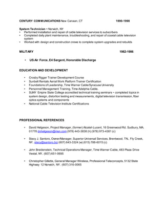CENTURY COMMUNICATIONS New Canaan, CT 1990-1998
System Technician ~ Norwich, NY
• Performed installation and repair of cable television services to subscribers
• Completed daily plant maintenance, troubleshooting, and repair of coaxial cable television
system
• Worked with design and construction crews to complete system upgrades and rebuilds
MILITARY 1982-1986
• US Air Force, E4 Sargent, Honorable Discharge
EDUCATION AND DEVELOPMENT
• Crosby Rigger Trainer Development Course
• Sunbelt Rentals Aerial Work Platform Trainer Certification
• Foundations of Leadership, Time Warner Cable/Syracuse University
• Personnel Management Training, Time Adelphia Cable.
• SUNY Empire State College accredited technical training seminars ~ completed topics in
system design, distortion testing and measurements, digital television transmission, fiber
optics systems and components
• National Cable Television Institute Certifications
PROFESSIONAL REFERENCES
• David Helgeson, Project Manager, (former) Alcatel-Lucent, 16 Greenwood Rd. Sudbury, MA.
01776 dnhelgeson@msn.com (978) 443-3838 (h) (978) 973-4381 (c)
• Stacy J. Santoro, Owner/Manager, Superior Universal Services, Brentwood, TN., Fly Creek,
NY. stacy@santoro.biz (607) 643-3324 (w) (615) 788-6015 (c)
• John Breidenstein, Technical Operations Manager, Time Warner Cable, 483 Plaza Drive
Vestal, NY. (607) 651-0695
• Christopher Gillette, General Manager Wireless, Professional Teleconcepts, 5132 State
Highway 12 Norwich, NY. (607) 316-0065
 