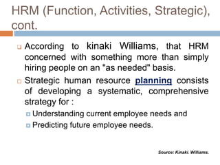 According to kinaki Williams, that HRM
concerned with something more than simply
hiring people on an "as needed" basis.
 Strategic human resource planning consists
of developing a systematic, comprehensive
strategy for :
 Understanding current employee needs and
 Predicting future employee needs.
HRM (Function, Activities, Strategic),
cont.
Source: Kinaki. Williams.
 