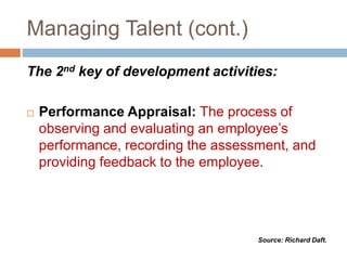 Managing Talent (cont.)
The 2nd key of development activities:
 Performance Appraisal: The process of
observing and evaluating an employee’s
performance, recording the assessment, and
providing feedback to the employee.
Source: Richard Daft.
 
