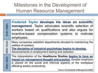 Milestones in the Development of
Human Resource Management
1890-1910
Frederick Taylor develops his ideas on scientific
management. Taylor advocates scientific selection of
workers based on qualifications and also argues for
incentive-based compensation systems to motivate
employees.
1910-1930
Many companies establish departments devoted to maintaining the
welfare of workers.
The discipline of industrial psychology begins to develop.
Advancements in employment testing and selection.
1930-1945
The interpretation of the Hawthorne Studies begins to have an
impact on management thought and practice. Greater emphasis
is placed on the social and informal aspects of the workplace
affecting worker productivity.
Source: Encyclopedia of Management (2009).
 