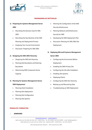 Catalogo LEN Formazione 2009/2010
Scheda di dettaglio
www.lenformazione.it – www.hrsystem.it
Sede e aule corsi: Via Golfo dei Poeti 1/A - 43100 Parma - tel. 0521.038411 fax 0521.038499 - e.mail: len@gruppolen.it
Sede distaccata con aule corsi: Via Nobel, 14/A – Quartiere SPIP - 43100 Parma - tel. 0521.1910311
LEN Learning Education Network - diritti riservati anno 2009
PROGRAMMA DI DETTAGLIO
1) Preparing for Systems Management Server
2003
 Describing the Business Case for SMS
2003
 Describing the Key Elements of the SMS
Planning and Deployment Process
 Analyzing Your Current Environment
 Discussion: Preparing for SMS 2003
2) Designing the SMS 2003 Hierarchy
 Designing the SMS Site Hierarchy
 Planning Site Boundaries and Roaming
Boundaries
 Determining SMS Component Server
Capacity
3) Planning for Systems Management Server
2003 Deployment
 Planning Client Installation
 Planning Site Deployment
 Planning Site Configuration
 Planning Site Systems
 Planning the Configuration of the SMS
Security Infrastructure
 Planning Network and Infrastructure
Security for SMS
 Developing the SMS Deployment Plan
 Discussion: Planning for SMS 2003 Site
Deployment
4) Deploying Microsoft Systems Management
Server 2003
 Configuring the Environment Before
Deployment
 Installing the SMS Primary Site
 Configuring the Site after Installation
 Installing Site Systems
 Deploying Clients
 Configuring the SMS Site Hierarchy
 Backing up and Recovering Data
 Troubleshooting an SMS Deployment
MODALITA’ FORMATIVE
o SEMINARIO
 