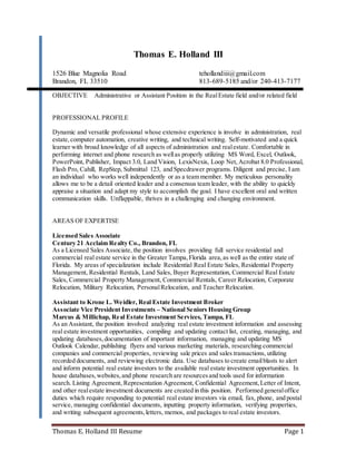 Thomas E. Holland III Resume Page 1
Thomas E. Holland III
1526 Blue Magnolia Road tehollandiii@gmail.com
Brandon, FL 33510 813-689-5185 and/or 240-413-7177
OBJECTIVE Administrative or Assistant Position in the RealEstate field and/or related field
PROFESSIONAL PROFILE
Dynamic and versatile professional whose extensive experience is involve in administration, real
estate,computer automation, creative writing, and technical writing. Self-motivated and a quick
learner with broad knowledge of all aspects of administration and realestate. Comfortable in
performing internet and phone research as wellas properly utilizing MS Word, Excel, Outlook,
PowerPoint, Publisher, Impact 3.0, Land Vision, LexisNexis, Loop Net, Acrobat 8.0 Professional,
Flash Pro, Cahill, RepStep, Submittal 123, and Specdrawer programs. Diligent and precise, I am
an individual who works well independently or as a team member. My meticulous personality
allows me to be a detail oriented leader and a consensus team leader, with the ability to quickly
appraise a situation and adapt my style to accomplish the goal. I have excellent oral and written
communication skills. Unflappable, thrives in a challenging and changing environment.
AREAS OF EXPERTISE
Licensed Sales Associate
Century 21 Acclaim Realty Co., Brandon, FL
As a Licensed Sales Associate, the position involves providing full service residential and
commercial real estate service in the Greater Tampa,Florida area,as well as the entire state of
Florida. My areas of specialization include Residential Real Estate Sales, Residential Property
Management, Residential Rentals, Land Sales, Buyer Representation, Commercial Real Estate
Sales, Commercial Property Management, Commercial Rentals, Career Relocation, Corporate
Relocation, Military Relocation, PersonalRelocation, and Teacher Relocation.
Assistant to Krone L. Weidler, Real Estate Investment Broker
Associate Vice President Investments – National Seniors Housing Group
Marcus & Millichap, Real Estate Investment Services, Tampa, FL
As an Assistant, the position involved analyzing real estate investment information and assessing
real estate investment opportunities, compiling and updating contact list, creating, managing, and
updating databases,documentation of important information, managing and updating MS
Outlook Calendar, publishing flyers and various marketing materials, researching commercial
companies and commercial properties, reviewing sale prices and sales transactions, utilizing
recorded documents, and reviewing electronic data. Use databases to create emailblasts to alert
and inform potential real estate investors to the available real estate investment opportunities. In
house databases,websites,and phone research are resourcesand tools used for information
search. Listing Agreement, Representation Agreement, Confidential Agreement,Letter of Intent,
and other realestate investment documents are created in this position. Performed generaloffice
duties which require responding to potential real estate investors via email, fax, phone, and postal
service, managing confidential documents, inputting property information, verifying properties,
and writing subsequent agreements,letters, memos, and packages to real estate investors.
 