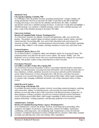 Thomas E. Holland III Resume Page 2
Submittal Clerk
Chesapeake Lighting, Columbia, MD
As a Submittal Clerk, the position involved searching manufactories’ websites. Finding and
saving specification sheets in an electronic file folder as specified on the Bill of Materials.
Creating and saving a cover sheet for the submittal and electronic file folder. Combined
specification sheets into a submittal package for buyers. As directed, I would label and highlight a
submittal package, save and print a submittal package, email or mail a submittal package,and
place a copy of the submittal package in the project file folder.
Classroom Assistant,
District ofColumbia Public Schools, Washington D.C.
As a Classroom Assistant, my editorial, research,and organization skills were used for this
position. The position required editing newsletters,progress reports, incident reports, and other
related materials. Researching skills were used to find educational tools and resources for
classroom activities. In addition, I performed general classroom duties which included organizing
materials, filing children’s work samples, checking attendance records,tests, and school work.
Content Producer
Associated Content, Denver, CO
As a Content Producer, I composed, edited, and submitted articles for Associated Content. The
composed articles were placed in the movie review column. The movies “Bobby” and “The
Departed” were two of many movies that were watched and objectively critiqued for Associated
Content. This position requires strong readership base in order to be paid.
Foreclosure Processor
Law Offices ofJeffrey Nadel, Silver Spring MD
As a Foreclosure Processor,the position involved researching residential property information,
utilizing recorded documents, assessing realestate information, and reviewing electronic data. In
house databases,websites,and phone research were resources and tools used for information
search. Initial Homeowner’s Letters,Demand Letters,Title Reviews, and other foreclosure
documents were created in this position. Perform general office duties which require responding
to customer calls, managing confidential documents, and writing subsequent notices to home
owners.
Initial Research Analyst
CoStar Group of Bethesda, MD
As an Initial Research Analyst, the position involved researching commercial property, analyzing
sales transactions, utilizing recorded documents, and assessing real estate information. Use
database to create plat maps to direct field researchers to the physical location of properties. In
house databases, websites,and phone research were resources and tools used for information
search. Perform generaloffice duties which require responding to field researchers,inputting
property information, verifying properties, and allocating properties to be researched.
Administrative Assistant
District ofColumbia Housing Finance Agency, Washington D.C.
As an Administrative assistant, the position involved researching and recommending office
equipment and supplies for purchase,comparing price estimates for building maintenance,
coordinating safety inspections, and coordinating daily transportation services for staff and
customers. Coordinated and prepared weekly workshop held for customers. Other duties included
recording and collecting time cards, and verifying office expenditures.
 