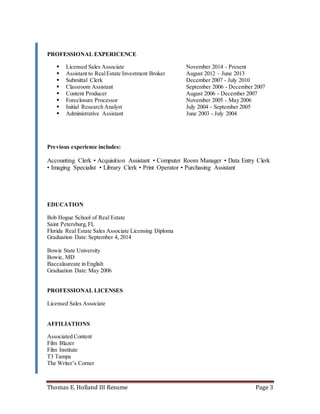 Thomas E. Holland III Resume Page 3
PROFESSIONAL EXPERICENCE
 Licensed Sales Associate November 2014 - Present
 Assistant to RealEstate Investment Broker August 2012 – June 2013
 Submittal Clerk December 2007 - July 2010
 Classroom Assistant September 2006 - December 2007
 Content Producer August 2006 - December 2007
 Foreclosure Processor November 2005 - May 2006
 Initial Research Analyst July 2004 - September 2005
 Administrative Assistant June 2003 - July 2004
Previous experience includes:
Accounting Clerk • Acquisition Assistant • Computer Room Manager • Data Entry Clerk
• Imaging Specialist • Library Clerk • Print Operator • Purchasing Assistant
EDUCATION
Bob Hogue School of Real Estate
Saint Petersburg,FL
Florida Real Estate Sales Associate Licensing Diploma
Graduation Date:September 4, 2014
Bowie State University
Bowie, MD
Baccalaureate in English
Graduation Date:May 2006
PROFESSIONAL LICENSES
Licensed Sales Associate
AFFILIATIONS
Associated Content
Film Blazer
Film Institute
T3 Tampa
The Writer’s Corner
 