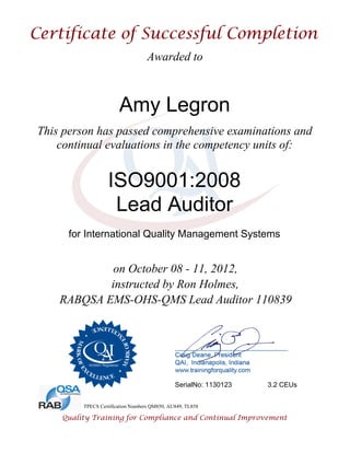 Awarded to
Amy Legron
This person has passed comprehensive examinations and
continual evaluations in the competency units of:
ISO9001:2008
Lead Auditor
for International Quality Management Systems
on October 08 - 11, 2012,
instructed by Ron Holmes,
RABQSA EMS-OHS-QMS Lead Auditor 110839
SerialNo: 1130123 3.2 CEUs
TPECS Certification Numbers QM850, AU849, TL858
 
