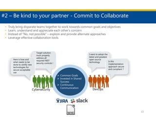 #2 – Be kind to your partner - Commit to Collaborate
12
DevOpsCybersecurity
Target solution
must properly
address all
required NIST
security controls !
• Truly bring disparate teams together to work towards common goals and objectives
• Learn, understand and appreciate each other’s concern
• Instead of “No, not possible” – explore and provide alternate approaches
• Leverage effective collaboration tools
Here is how and
what needs to be
done to certify new
technologies for
secure acceptable
use
 Common Goals
 Invested in Shared
Success
 Continuous
Communication
I want to adopt the
latest and greatest
open source
technology Is this
implementation
approach secure
and compliant ?
 