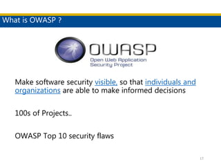 What is OWASP ?
17
Make software security visible, so that individuals and
organizations are able to make informed decisions
100s of Projects..
OWASP Top 10 security flaws
 
