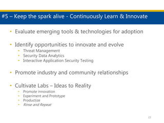 #5 – Keep the spark alive - Continuously Learn & Innovate
22
• Evaluate emerging tools & technologies for adoption
• Identify opportunities to innovate and evolve
• Threat Management
• Security Data Analytics
• Interactive Application Security Testing
• Promote industry and community relationships
• Cultivate Labs – Ideas to Reality
• Promote innovation
• Experiment and Prototype
• Productize
• Rinse and Repeat
 