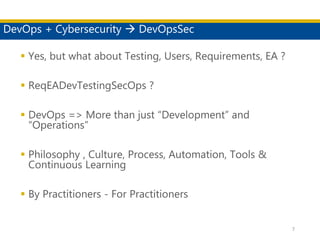 DevOps + Cybersecurity  DevOpsSec
 Yes, but what about Testing, Users, Requirements, EA ?
 ReqEADevTestingSecOps ?
 DevOps => More than just “Development” and
“Operations”
 Philosophy , Culture, Process, Automation, Tools &
Continuous Learning
 By Practitioners - For Practitioners
7
 