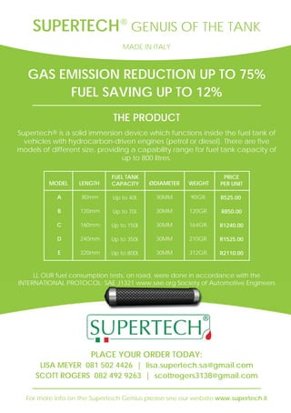GAS EMISSION REDUCTION UP TO 75%
FUEL SAVING UP TO 12%
THE PRODUCT
Supertech® is a solid immersion device which functions inside the fuel tank of
vehicles with hydrocarbon-driven engines (petrol or diesel). There are five
models of different size, providing a capability range for fuel tank capacity of
up to 800 litres.
For more info on the Supertech Genius please see our website www.supertech.it
PLACE YOUR ORDER TODAY:
LISA MEYER 081 502 4426 | lisa.supertech.sa@gmail.com
SCOTT ROGERS 082 492 9263 | scottrogers3138@gmail.com
SUPERTECH GENUIS OF THE TANK®
MADE IN ITALY
LL OUR fuel consumption tests, on road, were done in accordance with the
INTERNATIONAL PROTOCOL: SAE J1321 www.sae.org Society of Automotive Engineers
MODEL
A
B
C
D
E
LENGTH
80mm
120mm
160mm
240mm
320mm
FUEL TANK
CAPACITY
Up to 40l.
Up to 70l.
Up to 150l.
Up to 350l.
Up to 800l.
ØDIAMETER
30MM
30MM
30MM
30MM
30MM
WEIGHT
90GR.
120GR.
164GR.
210GR.
312GR.
PRICE
PER UNIT
R525.00
R850.00
R1240.00
R1525.00
R2110.00
 