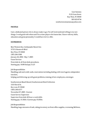 Luis Santana
F-21 Cross Street
Key West, Fl 33040
305-923-8734
southernmostsantana@yahoo.com
PROFILE
I am a dedicated person who is always ready to go, I’m self motivated and willing to try new
things. I work good with others and I’m a team player who learns fast. I know with my skills,
education and great personality I would have lot’s to offer.
EXPERIENCE
Best Western Key Ambassador Resort Inn
3755 S. Roosevelt Blvd
Key West, Fl 33040
(305) 296-3500
January 26, 2004 - May 7, 2005
Guest Services
Front desk & all front desk procedures.
Starting pay: 10.00 End pay 11.25
Job Responsibilities
Handling cash and credit cards, reservations including dealing with travel agents, independent
travelers,
helping and following up with guest problems, training of new employees, concierges
Southernmost Beach Resort/ Southernmost Hotel Collection
1319 Duval St.
Key west, Fl 33040
(!305) 296-6577
November 07, 2005 - Current
Guest Service Supervisor
Supervisor front desk 40 hour a week shifts
Starting pay: 11.50/hr. Current pay 19.29/hr.
Job Responsibilities
Handling large amounts of cash, taking inventory on front office supplies, overseeing Bellmen,
 