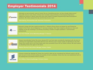 Amazon has attended Career Zoo since January 2011 and have been consistently impressed with the level of
publicity and organisation associated with the event. We have seen a large number of attendees at all of the
Career Zoo events and in turn have made some very successful hires into our Dublin offices. We look forward
to attending Career Zoo again in the future.
Melanie Hendrick, Recruitment Manager, Amazon, Dublin.
Ericsson Ireland has attended all Career Zoo events to date and we considered the February event to be the
best one yet in terms of both quality and quantity of tech candidates. Career Zoo has now established itself as
the leading tech recruitment event in Ireland.
Terri Raftery, Resourcing Manager, Ericsson Ireland.
Although we were primarily came to Career Zoo as a branding exercise, we have already made several
hires with more to come. Some of these have included unique skillsets in Development Operations
(UNIX/Linux skills at a Senior level) and more hires made for Support Engineering & Web Development
positions. We really enjoyed the day and the help of your team.
Owen Murray, Principal Recruiter, Symantec Corporation.
Employer Testimonials 2014
February’s Career Zoo was a great success for I.T. Alliance Group where we teamed up with Enterprise
Ireland in Tech Town. As an indigenous I.T. services company, Tech Town helped us elevate our voice and
visibility on the day resulting in us directly recruiting a number of highly-qualified I.T. and business
professionals.
John Paul O’Keeffe; Group Marketing Manager, IT Alliance.
 