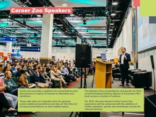Career Zoo provides a platform for presentations and
discussions on topics of interest to attendees and
exhibitors.
!
These take place at a Speaker Area for general,
career-related presentations and also at Tech Box for
focused presentations on tech-related topics.
The Speaker Area presentations and panels for 2014
involved leading Industry figures at Corporate CEO
level across a number of sectors.
!
For 2015, this key element of the Career Zoo
experience will be enhanced with the addition of
further speakers, panels and workshops across the
relevant sectors.
Career Zoo Speakers
 