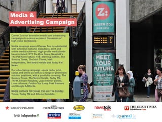 Media &  
Advertising Campaign
Career Zoo run extensive media and advertising
campaigns to ensure we reach thousands of
high-value candidates.
!
Media coverage around Career Zoo is substantial
with extensive national broadcast, print and
online media achieved. High profile media lands
have included: RTÉ Six-One News, Newstalk’s
The Pat Kenny Show, RTÉ Morning Edition, The
Sunday Times, The Irish Times, Irish
Independent, The Metro Herald and Today FM
News.
!
Our advertising campaign spans radio, print,
social and online as well as a range of prominent
outdoor positions, with a portfolio covering: The
Sunday Times, The Metro Herald, Today FM,
TXFM, Silicon Republic, Luas interior panels,
Luas columns, Dublin City Lamp Post Banners
and Google AdWords.
!
Media partners for Career Zoo are The Sunday
Times, Today FM and Silicon Republic.
 