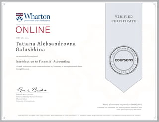 JUNE 08, 2015
Tatiana Aleksandrovna
Galushkina
Introduction to Financial Accounting
a 4 week online non-credit course authorized by University of Pennsylvania and offered
through Coursera
has successfully completed
Professor Brian J. Bushee
Gilbert and Shelley Harrison Professor
Wharton School
University of Pennsylvania
Verify at coursera.org/verify/GDW8XZ3PVV
Coursera has confirmed the identity of this individual and
their participation in the course.
THIS NEITHER AFFIRMS THAT THE STUDENT WAS ENROLLED AT THE UNIVERSITY OF PENNSYLVANIA NOR CONFERS UNIVERSITY OF PENNSYLVANIA CREDIT OR DEGREE
 