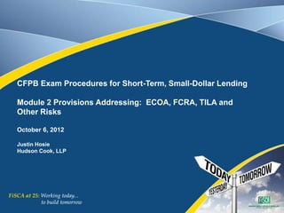 CFPB Exam Procedures for Short-Term, Small-Dollar Lending
Module 2 Provisions Addressing: ECOA, FCRA, TILA and
Other Risks
October 6, 2012
Justin Hosie
Hudson Cook, LLP
 