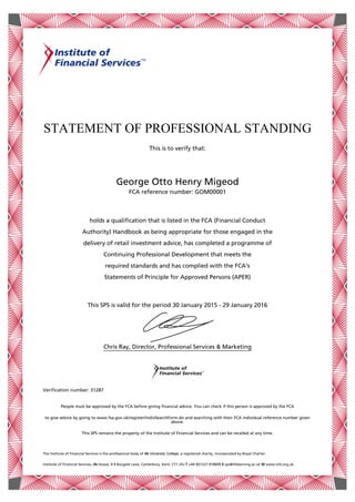 STATEMENT OF PROFESSIONAL STANDING
This is to verify that:
George Otto Henry Migeod
FCA reference number: GOM00001
This SPS is valid for the period 30 January 2015 - 29 January 2016
Chris Ray, Director, Professional Services & Marketing
Verification number: 31287
The Institute of Financial Services is the professional body of ifs University College, a registered charity, incorporated by Royal Charter.
Institute of Financial Services, ifs House, 4-9 Burgate Lane, Canterbury, Kent, CT1 2XJ T +44 (0)1227 818609 E sps@ifslearning.ac.uk W www.iofs.org.uk
holds a qualification that is listed in the FCA (Financial Conduct
Authority) Handbook as being appropriate for those engaged in the
delivery of retail investment advice, has completed a programme of
Continuing Professional Development that meets the
required standards and has complied with the FCA's
Statements of Principle for Approved Persons (APER)
People must be approved by the FCA before giving financial advice. You can check if this person is approved by the FCA
to give advice by going to www.fsa.gov.uk/register/indivSearchForm.do and searching with their FCA individual reference number given
above.
This SPS remains the property of the Institute of Financial Services and can be recalled at any time.
 