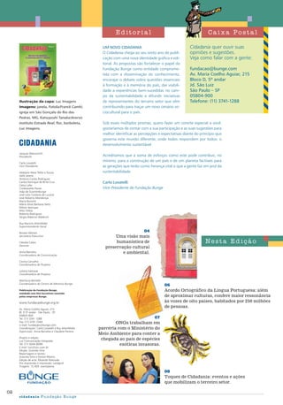 02
cidadania Fundação Bunge
Jacques Marcovitch
Presidente
Carlo Lovatelli
Vice-Presidente
Adalgiso Maia Telles e Souza
Adib Jatene
António Carlos Rodrigues
Carlos Henrique de Brito Cruz
Celso Lafer
Crodowaldo Pavan
João de Scantimburgo
José Julio Cardoso de Lucena
José Roberto Mendonça
Maria Bonomi
Mário Alves Barbosa Neto
Milton Notrispe
Milú Villela
Roberto Rodrigues
Sérgio Roberto Waldrich
Ruy Martins Altenfelder
Superintendente Geral
Renato Wenter
Secretário Executivo
Cláudia Calais
Gerente
Anna Barcelos
Coordenadora de Comunicação
Cecília Carvalho
Coordenadora de Projetos
Juliana Santana
Coordenadora de Projetos
Marilúcia Bottallo
Coordenadora do Centro de Memória Bunge
Publicação da Fundação Bunge,
entidade sem fins lucrativos mantida
pelas empresas Bunge.
www.fundacaobunge.org.br
Av. Maria Coelho Aguiar, 215
Bl. D 5º andar . São Paulo . SP
05804-900
Tel: (11) 3741 1288
Fax: (11) 3741 1044
e-mail: fundação@bunge.com
Coordenação: Carlo Lovatelli e Ruy Altenfelder
Supervisão: Anna Barcelos e Claudete Pereira
Projeto e edição
Luc Comunicação Integrada
Tel: (11) 5044 6099
E.mail: luc@lucc.com.br
Edição: Graziela Silva
Reportagens e textos:
Graziela Silva e Denise Ribeiro
Edição de arte: Eduardo Matsuda
Pré-impressão e impressão: Landgraf
Tiragem: 15.400 exemplares
08
Toques de Cidadania: eventos e ações
que mobilizam o terceiro setor.
Cidadania quer ouvir suas
opiniões e sugestões.
Veja como falar com a gente:
fundacao@bunge.com
Av. Maria Coelho Aguiar, 215
Bloco D, 5º andar
Jd. São Luiz
São Paulo – SP
05804-900
Telefone: (11) 3741-1288
Um novo Cidadania
O Cidadania chega ao seu sexto ano de publi-
cação com uma nova identidade gráfica e edi-
torial. As propostas são fortalecer o papel da
Fundação Bunge como entidade comprome-
tida com a disseminação do conhecimento,
encorajar o debate sobre questões essenciais
à formação e à memória do país, dar visibili-
dade a experiências bem-sucedidas no cam-
po da sustentabilidade e difundir iniciativas
de representantes do terceiro setor que vêm
contribuindo para traçar um novo cenário so-
ciocultural para o país.
Sob esses múltiplos prismas, quero fazer um convite especial a você:
gostaríamos de contar com a sua participação e as suas sugestões para
melhor identificar as percepções e expectativas diante do princípio que
governa este mundo diferente, onde todos respondem por todos: o
desenvolvimento sustentável.
Acreditamos que a soma de esforços como este pode contribuir, no
mínimo, para a construção de um país e de um planeta factíveis para
as gerações que terão como herança vital o que a gente faz em prol da
sustentabilidade.
Carlo Lovatelli
Vice-Presidente da Fundação Bunge
C a i x a Pos t a l
Ne s t a Ed iç ã o
04
Uma visão mais
humanística de
preservação cultural
e ambiental.
06
Acordo Ortográfico da Língua Portuguesa: além
de aproximar culturas, confere maior ressonância
às vozes de oito países, habitados por 250 milhões
de pessoas.
07
ONGs trabalham em
parceria com o Ministério do
Meio Ambiente para conter a
chegada ao país de espécies
exóticas invasoras.
Ilustração da capa: Luc Imagens
Imagens: janela, Fotolia/Franck Camhi;
igreja em São Gonçalo do Rio das
Pedras, MG, Katsuyoshi Tanaka/Acervo
Instituto Estrada Real; flor, borboleta,
Luc Imagens.
Ed it or i a l
 