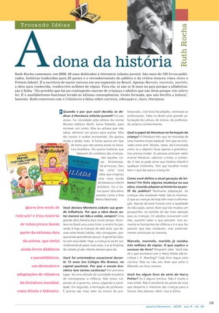 03
janeiro/fevereiro . 2009 . ano 6 . ed. 46
Ruth Rocha comemora, em 2009, 40 anos dedicados à literatura infanto-juvenil. São mais de 130 livros publi-
cados, histórias traduzidas para 25 países e o reconhecimento do público e da crítica (venceu cinco vezes o
Prêmio Jabuti). É a escritora de maior sucesso em seu segmento no Brasil. Apenas Marcelo, marmelo, martelo,
a obra mais conhecida, vendeu três milhões de cópias. Para ela, só não se lê mais no país porque a alfabetiza-
ção é falha. “Eu acredito que há um contingente enorme de crianças e adultos que não lêem porque não sabem
ler. É o analfabetismo funcional levado às últimas conseqüências. Gente formada, que não decifra a leitura”,
lamenta. Ruth conversou com o Cidadania e falou sobre carreira, educação e, claro, literatura.
dona da história
T r oc a ndo Idéi a s
RuthRocha
Quem tem medo de
ridículo? e Uma história
de rabos presos fazem
parte da extensa obra
da autora, que inclui
ainda livros didáticos
e paradidáticos,
um dicionário e
adaptações de clássicos
da literatura mundial,
como Ilíada e Odisséia.
Quando e por que você decidiu se de-
dicar à literatura infanto-juvenil? Foi por
acaso. Fui convidada pela editora da revista
Recreio (editora Abril), Sonia Robatto, para
escrever um conto. Mas eu achava que não
sabia, demorei um pouco para aceitar. Mas
ela insistiu e acabei escrevendo. Ela gostou
muito e pediu mais. A Sonia queria um tipo
de texto que não existia ainda na litera-
tura brasileira. Ela queria histórias que
falassem do cotidiano das crianças,
não aquelas coi-
sas fantasiosas,
de princesas. Deu
tão certo essa
idéia que originou
uma nova escola
de literatura infantil
brasileira. Foi a So-
nia quem descobriu
autores como a Ana
Maria Machado.
Você declara Monteiro Lobato sua gran-
de influência. Por que a obra desse au-
tor merece ser lida e relida, sempre? Uma
grande obra literária dura muito tempo. Acon-
tece no Brasil uma coisa triste: o ensino foi pio-
rando e hoje as crianças de sete anos, que de-
viam estar lendo Lobato, não conseguem, por-
que ainda aprenderam pouco. A gente lia Loba-
to com essa idade. Hoje, a criança só vai ler cor-
rentemente ali pelos nove anos, e aí as histórias
do Lobato já são infantis demais para ela.
Você foi orientadora vocacional duran-
te 15 anos (no Colégio Rio Branco, na
capital paulista). Por que a escola bra-
sileira tem tantas carências? Em primeiro
lugar, há uma atitude da sociedade brasileira
de menosprezar a infância. Não estou cul-
pando só o governo, estou culpando a socie-
dade. Em segundo, a formação do professor.
É preciso dar mais valor ao ensino do pro-
fessorado, criar boas faculdades, estimular os
profissionais. Falta no Brasil uma grande va-
lorização da cultura, do ensino, do professor,
do próprio conhecimento.
Qual o papel da literatura na formação da
criança? A literatura tem que ser ensinada de
uma maneira muito especial. Tem que ser ensi-
nada como arte. Muitas, vezes, ela é ensinada
como se o objetivo fosse apenas a gramática.
Isso precisa mudar. As pessoas precisam saber
ensinar literatura: valorizar o texto, o conteú-
do. E não se pode achar que história infantil é
qualquer historinha. Tem que escolher muito
bem o que dar para a criança ler.
Como você define a atual geração de lei-
tores? Foi feita alguma mudança na sua
obra,visandoadaptarashistóriasaoper-
fil do público? Nenhuma adaptação. As
crianças não mudaram nada. São as mesmas.
O que as crianças de hoje têm mais é informa-
ção. Apesar de estar furiosa com a qualidade
da educação, posso dizer que ela mudou um
pouquinho, no sentido de dar mais atenção
para as crianças. Os adultos conversam com
elas, querem saber o que pensam. Isso au-
menta os horizontes da infância e é o que faz
parecer que elas mudaram, mas essencial-
mente continuam as mesmas.
Marcelo, marmelo, martelo já vendeu
três milhões de cópias. O que explica o
sucesso do livro? Ninguém sabe. Você não
vê o que acontece com o Harry Potter (da es-
critora J. K. Rowling)? Cada livro segue uma
carreira. Mas eu não vou dizer que acho o
Marcelo um livro comum.
Você leu algum livro da série do Harry
Potter? Eu li alguns trechos. Não é muito o
meu estilo. Mas é excelente do ponto de vista
que desperta o interesse das crianças para a
leitura. Elas adoram, lêem. Isso é ótimo.
divulgação/IaraVenanzi
IMAGENS:
divulgação
 