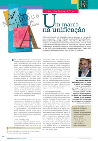 Até 31 dezembro de 2012, as novas regras
estabelecidas pelo acordo, em vigor no Brasil
desde o início de janeiro, irão conviver com as
antigas. Isso significa que ambas serão acei-
tas em exames escolares, vestibulares, con-
cursos. Também poderão aparecer em dicio-
nários, livros, jornais e revistas. O Ministério
da Educação prevê para 2010 a atualização
dos livros didáticos distribuídos para a rede
pública de ensino do Brasil. “De seu lado, a
Academia Brasileira de Letras está toman-
do providências para que possamos dispor,
ainda neste primeiro semestre, de um novo
Vocabulário Ortográfico da Língua Portugue-
sa”, comenta o professor José Carlos de Aze-
redo, do Instituto de Letras da Universidade
Estadual do Rio de Janeiro. Enquanto isso,
editoras, empresas de software e até a enci-
clopédia digital Wikipedia se preparam para
colocar as novas regras em prática.
Além do estreitamento de vínculos, os espe-
cialistas prevêem desdobramentos diplomá-
ticos e comerciais. Azeredo destaca: “A prin-
cipal motivação das autoridades é de alcance
internacional. Os certificados de proficiência
na língua portuguesa não poderão mais ter
versões diferentes segundo o país que os
emita. Os documentos produzidos em portu-
guês na esfera dos organismos internacionais
terão uma só versão”.
maior poder político
“A unificação ortográfica também abre ca-
minho para que a Comunidade de Países de
Língua Portuguesa, CPLP (que reúne os sig-
natários do acordo), possa pleitear o reco-
nhecimento do idioma como língua oficial da
ONU”, avalia o professor licenciado da Uni-
versidade Federal do Paraná, Carlos Alberto
Faraco. No final de 2008, durante a I Reunião
Extraordinária de Ministros de Educação e
Cultura, promovida pela CPLP, a ascenção
dos signatários do acordo no cenário inter-
nacional pautou o discurso do primeiro-mi-
nistro de Portugal, José Sócrates: “Uma nova
geopolítica está em andamento, em que ha-
verá uma divisão maior de poder no mundo.
Nossos países têm de estar preparados para
ocupar esse novo espaço. Aquilo que temos
de mais comum, a língua, tem de ser um ati-
vo para o nosso desenvolvimento”.
A essência das mudanças
As alterações mais significativas são as relati-
vas ao uso de hífen e ao emprego dos acen-
tos agudo e circunflexo, segundo o professor
Azeredo. O alfabeto brasileiro recebe mais
três letras – W, Y e K – e o hífen foi eliminado
em boa parte das palavras compostas com
prefixos. Seguindo as novas regras, vamos
pular de paraquedas, fazer autoescola e co-
nhecer uma pessoa antisocial. Alguns acen-
tos terão que ser desaprendidos. Entre eles, o
acento agudo usado nos ditongos abertos ei
e oi das paroxítonas (platéia, jóia, por exem-
plo) e o circunflexo em palavras terminadas
com hiatos (caso de enjôo e vôo). Somem
ainda o trema e, no português lusitano, as
consoantes mudas (em Portugal se escreve
acto, adopção, embora não se pronuncie o c
e o p). Azeredo destaca: “As mudanças não
são profundas e, em certa medida, o idioma
está mais simples agora”.
m marco
na unificação
O Acordo Ortográfico da Língua Portuguesa aproxima as culturas dos
países signatários – Brasil, Portugal, Angola, Cabo Verde, São Tomé e
Príncipe, Guiné-Bissau, Moçambique e Timor-Leste. Além disso, a con-
solidação da ortografia comum fomenta discussões em torno da oficia-
lização do idioma na ONU, ao lado do árabe, chinês, espanhol, francês,
inglês e russo. A língua portuguesa é falada por 240 milhões de pesso-
as, das quais cerca de 190 milhões vivem no Brasil. Isso a coloca entre
as dez mais faladas no mundo e entre as cinco do Ocidente.
www.fundacaobunge.org.br
Confira o bate-papo com o professor José Carlos de Azeredo,
em chat promovido pela Fundação Bunge.
06
cidadania Fundação Bunge
A c ordo O r t og rá f ic o
José Carlos de Azeredo
“A ortografia não é uma
parte da estrutura da língua,
é apenas uma convenção.
Pode ser comum a vários
países que falam um mesmo
idioma, sem influir no modo
de usá-lo em cada uma das
regiões. O Português falado
no mundo tem características
comuns, ou não seria mais
Português. Mas as diferenças
gramaticais e de vocabulário
continuarão a existir.”
DIVULGAÇÃO
Livros que ajudam a
entender as novas regras:
• Escrevendo pela Nova
Ortografia, do Instituto Antônio
Houaiss e coordenação de José
Carlos de Azeredo.
Editora: Publifolha.
• O Que Muda Com o Novo
Acordo Ortográfico,
de Evanildo Bechara. 		
Editora: Nova Fronteira.
ilustração: LUC IMAGENS / alexandre
 