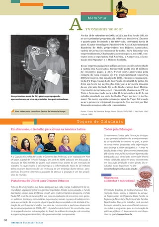 TV brasileira vai ao ar
Memór i a
Toque s de Cid a d a n i a
08
cidadania Fundação Bunge
No dia 18 de setembro de 1950, às 22 h, em São Paulo (SP), foi
ao ar o primeiro programa da televisão brasileira. Éramos
o quarto país do mundo a ter televisão, inventada havia 14
anos. O autor do milagre: Francisco de Assis Chateaubriand
Bandeira de Melo, proprietário dos Diários Associados,
cadeia de jornais e emissoras de rádio. Para financiar seu
empreendimento, Chateaubriand conseguira, em 1947, con-
tratos com a seguradora Sul América, a Antarctica, a lami-
nação dos Pignatari e o Moinho Santista.
Essas empresas pagaram adiantado um ano de publicidade
à cadeia dos Associados, fornecendo parte dos 16 milhões
de cruzeiros pagos à RCA Victor norte-americana pela
compra de uma estação de TV. Chateaubriand importou
300 televisores. Em meados de 1950, chegou o equipamen-
to da TV Tupi, Canal 3, de São Paulo. No dia 28 de julho, foi
feito um teste no prédio dos Diários: a primeira imagem
desse circuito fechado foi a do frade-cantor José Mojica.
O primeiro programa a ser transmitido chamava-se TV na
Taba e ficou marcado para o dia 18 de setembro, às 21 h, em
estúdio montado na sede da Rádio Tupi, no bairro do Su-
maré. Na noite seguinte à inauguração da Tupi, foi levado
ao ar o primeiro telejornal, Imagens do Dia, escrito por Rui
Resende minutos antes da transmissão.
Fontes: Centro de Memória Bunge; Nosso Século 1945/1960 – São Paulo: Abril
Cultural, 1980.
Plataforma do Unicef para Centros Urbanos
Trata-se de uma iniciativa que busca assegurar que cada criança e adolescente de co-
munidades populares tenha seus direitos respeitados. Desde o ano passado, o Fundo
das Nações Unidas para a Infância, Unicef, vem implementando o programa em São
Paulo (SP) e no Rio de Janeiro (RJ), por meio da realização de encontros com gesto-
res públicos, lideranças comunitárias, organizações sociais e grupos de adolescentes,
para apresentação da proposta. A participação das comunidades está atrelada à for-
mação de um Grupo Articulador, que deve se comprometer a participar ativamente
da iniciativa no período de 2009 a 2011. A plataforma do Unicef foi constituída a par-
tir de experiências em outras regiões do Brasil, de análises de situação e de consultas
a organizações governamentais, não-governamentais e empresariais.
A V Cúpula de Chefes de Estado e Governo das Américas, a ser realizada em Port
of Spain, capital de Trinad e Tobago, em abril de 2009, colocará em discussão a
situação de 106 milhões de jovens que podem estar diante de um mercado de
trabalho no qual impera o desemprego e a informalidade. Mais de 20 milhões
deles estariam desistindo de sair em busca de um emprego diante dessas pers-
pectivas. Encontrar alternativas capazes de atenuar a projeção é um dos propó-
sitos da reunião.
O Instituto Brasileiro de Análises Sociais e Eco-
nômicas, Ibase, lançou o relatório da pesqui-
sa Repercussões do Programa Bolsa Família na
Segurança Alimentar e Nutricional das Famílias
Beneficiadas. Com este trabalho, será possível
fornecer subsídios para uma reflexão mais pre-
cisa sobre o programa e para a estruturação de
políticas públicas. O levantamento está dispo-
nível no portal www.ibase.br.
O movimento Todos pela Educação divulgou
o seu primeiro relatório de acompanhamen-
to da qualidade do ensino no país, a partir
de cinco metas propostas pela organização:
toda criança e jovem de quatro a 17 anos na
escola; toda criança plenamente alfabetizada
até os oito anos; todo aluno com aprendizado
adequado à sua série; todo jovem com ensino
médio concluído até os 19 anos; investimento
em Educação ampliado e bem gerido. Os re-
sultados estão disponíveis no site
www.todospelaeducacao.org.br.
Em discussão, o trabalho para jovens na América Latina Todos pela Educação
Segurança
alimentar e nutricional
digitalvision
fotolia/monikaadamczyk
acervocentrodememóriabunge
Para saber mais, consulte o Centro de Memória Bunge.
Nos primeiros anos da TV, garotas-propaganda
apresentavam ao vivo os produtos dos patrocinadores.
 