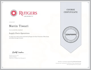 EDUCA
T
ION FOR EVE
R
YONE
CO
U
R
S
E
C E R T I F
I
C
A
TE
COURSE
CERTIFICATE
12/05/2016
Navin Tiwari
Supply Chain Operations
an online non-credit course authorized by Rutgers the State University of New Jersey
and offered through Coursera
has successfully completed
Rudolf Leuschner, Ph.D.
Assistant Professor
Department of Supply Chain Management
Verify at coursera.org/verify/SDP7HGUEA5R8
Coursera has confirmed the identity of this individual and
their participation in the course.
 