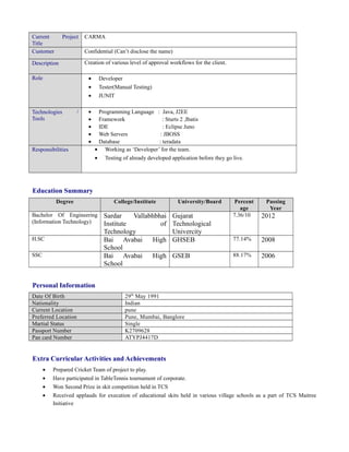 Current Project
Title
CARMA
Customer Confidential (Can’t disclose the name)
Description Creation of various level of approval workflows for the client.
Role • Developer
• Tester(Manual Testing)
• JUNIT
Technologies /
Tools
• Programming Language : Java, J2EE
• Framework : Sturts 2 ,Ibatis
• IDE : Eclipse Juno
• Web Servers : JBOSS
• Database : teradata
Responsibilities • Working as ‘Developer’ for the team.
• Testing of already developed application before they go live.
Education Summary
Degree College/Institute University/Board Percent
age
Passing
Year
Bachelor Of Engineering
(Information Technology)
Sardar Vallabhbhai
Institute of
Technology
Gujarat
Technological
Univercity
7.36/10 2012
H.SC Bai Avabai High
School
GHSEB 77.14% 2008
SSC Bai Avabai High
School
GSEB 88.17% 2006
Personal Information
Date Of Birth 29th
May 1991
Nationality Indian
Current Location pune
Preferred Location Pune, Mumbai, Banglore
Martial Status Single
Passport Number K2709628
Pan card Number ATYPJ4417D
Extra Curricular Activities and Achievements
• Prepared Cricket Team of project to play.
• Have participated in TableTennis tournament of corporate.
• Won Second Prize in skit competition held in TCS
• Received applauds for execution of educational skits held in various village schools as a part of TCS Maitree
Initiative
 