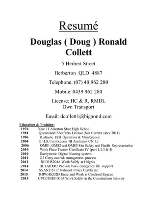 Resumé
Douglas ( Doug ) Ronald
Collett
5 Herbert Street
Herberton QLD 4887
Telephone: (07) 40 962 280
Mobile: 0439 962 280
License: HC & R, RMDL
Own Transport
Email: dcollett1@bigpond.com
Education & Training:
1976 Year 11 Atherton State High School
1981 Queensland Shotfirers License (Not Current since 2011)
1986 Hydraulic Drill Operation & Maintenance
2004 O.H.S. Certification III Australia- CN LF
2006 QMS1, QMS2 and QMS3 Site Safety and Health Representative
2010 Work Place Trainer Certificate IV (part 1,2,3 & 4)
2010 Daveytronic Digital blasting system
2011 G2 Carry out risk management process
2012 RIIOHS204A Work Safely at Heights
2014 HLTAID002 Provide basic emergency life support
2014 SSAN215717 National Police Certificate
2015 RIIWHS202D Entre and Work in Confined Spaces
2015 CPCCOHS1001AWork Safely in the Construction Industry
 
