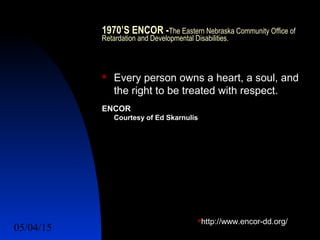 05/04/15 10
1970’S ENCOR -The Eastern Nebraska Community Office of
Retardation and Developmental Disabilities.
 Every person owns a heart, a soul, and
the right to be treated with respect.
ENCOR
Courtesy of Ed Skarnulis
http://www.encor-dd.org/
 