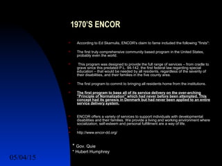05/04/15 11
1970’S ENCOR
 According to Ed Skarnulis, ENCOR's claim to fame included the following "firsts":
 The first truly comprehensive community based program in the United States,
probably even the world.
 This program was designed to provide the full range of services – from cradle to
grave since this predated P.L. 94-142, the first federal law regarding special
education – that would be needed by all residents, regardless of the severity of
their disabilities, and their families in the five county area.
 The first program to commit to bringing all residents home from the institutions.
 The first program to base all of its service delivery on the over-arching
"Principle of Normalization" which had never before been attempted. This
concept had its genesis in Denmark but had never been applied to an entire
service delivery system.
 ENCOR offers a variety of services to support individuals with developmental
disabilities and their families. We provide a living and working environment where
socialization, self-esteem and personal fulfillment are a way of life.
 .
 http://www.encor-dd.org/
* Gov. Quie
* Hubert Humphrey
 