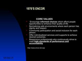 05/04/15 12
1970’S ENCOR.
CORE VALUES
 Encourage informed choices which afford people
opportunities to enhance their quality of life.
 Normalizing safe environments where each person has
dignity and respect.
 Community participation and social inclusion for each
person.
 Offer individualized services and supports to achieve
desired outcomes.
 Responsive professionals who continuously strive to
meet high standards of performance and
accountability
http://www.encor-dd.org/
 