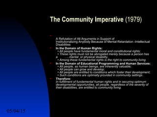 05/04/15 13
The Community Imperative (1979)

A Refutation of All Arguments in Support of
Institutionalizing Anybody Because of Mental Retardation -Intellectual
Disabilities
 In the Domain of Human Rights:
• All people have fundamental moral and constitutional rights;
• These rights must not be abrogated merely because a person has
a …..mental or physical disability.
• Among these fundamental rights is the right to community living.
 In the Domain of Educational Programming and Human Services:
• All people, as human beings, are inherently valuable;
• All people can grow and develop;
• All people are entitled to conditions which foster their development;
• Such conditions are optimally provided in community settings.
 Therefore:
In fulfillment of fundamental human rights and in securing optimum
developmental opportunities, all people, regardless of the severity of
their disabilities, are entitled to community living.
 