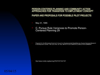 05/04/15 14
PERSON-CENTERED PLANNING AND COMMUNITY ACTION
APPROACHES FOR TRANSITION TO EMPLOYMENT CONCEPT
PAPER AND PROPOSALS FOR POSSIBLE PILOT PROJECTS
 May 31, 1995
 C. Pursue Rule Variances to Promote Person-
Centered Planning 29
 Prepared for the Minnesota Governor's Council on Developmental Disabilities by: Human Services Research
& Development Center 1195 Juno Ave. St. Paul, MN 55116 (612-696-0012) EXECUTIVE SUMMARY
 http://www.mnddc.org/learning/TEXT/GT130.TXT
 