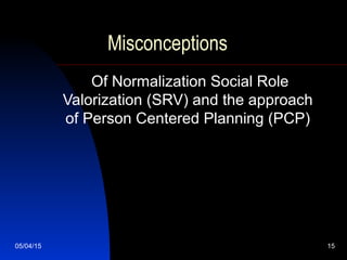 05/04/15 15
Misconceptions
Of Normalization Social Role
Valorization (SRV) and the approach
of Person Centered Planning (PCP)
 