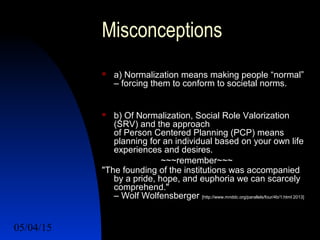 05/04/15 16
Misconceptions
 a) Normalization means making people “normal”
– forcing them to conform to societal norms.
 b) Of Normalization, Social Role Valorization
(SRV) and the approach
of Person Centered Planning (PCP) means
planning for an individual based on your own life
experiences and desires.
~~~remember~~~
"The founding of the institutions was accompanied
by a pride, hope, and euphoria we can scarcely
comprehend."
– Wolf Wolfensberger [http://www.mnddc.org/parallels/four/4b/1.html 2013]
 