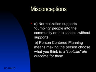 05/04/15 17
Misconceptions
 a) Normalization supports
“dumping” people into the
community or into schools without
supports .
b) Person Centered Planning
means making the person choose
what you think is a “realistic" life
outcome for them.
 