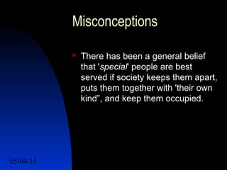 05/04/15 18
Misconceptions
 There has been a general belief
that 'special' people are best
served if society keeps them apart,
puts them together with 'their own
kind”, and keep them occupied.
 