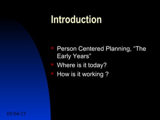 05/04/15 2
Introduction
 Person Centered Planning, “The
Early Years”
 Where is it today?
 How is it working ?
 