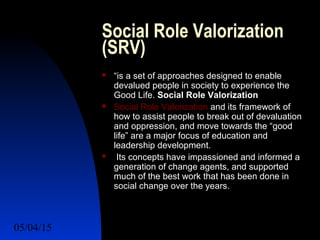 05/04/15 21
Social Role Valorization
(SRV)
 “is a set of approaches designed to enable
devalued people in society to experience the
Good Life. Social Role Valorization
 Social Role Valorization and its framework of
how to assist people to break out of devaluation
and oppression, and move towards the “good
life” are a major focus of education and
leadership development.
 Its concepts have impassioned and informed a
generation of change agents, and supported
much of the best work that has been done in
social change over the years.
 