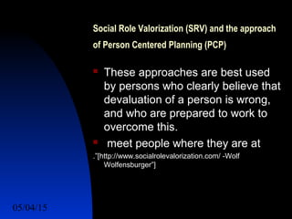 05/04/15 22
Social Role Valorization (SRV) and the approach
of Person Centered Planning (PCP)
 These approaches are best used
by persons who clearly believe that
devaluation of a person is wrong,
and who are prepared to work to
overcome this.
 meet people where they are at
.”[http://www.socialrolevalorization.com/ -Wolf
Wolfensburger”]
 