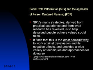 05/04/15 23
Social Role Valorization (SRV) and the approach
of Person Centered Planning (PCP)
 SRV's many strategies, derived from
practical experience and from what
research has revealed, is to help
devalued people achieve valued social
roles.
 It finds that this is the most powerful way
to work against devaluation and its
negative effects, and provides a wide
variety of techniques and approaches for
doing so
 .”[http://www.socialrolevalorization.com/ -Wolf
Wolfensburger”]
 
