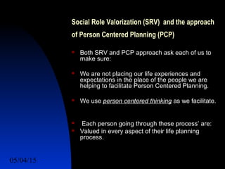 05/04/15 24
Social Role Valorization (SRV) and the approach
of Person Centered Planning (PCP)
 Both SRV and PCP approach ask each of us to
make sure:
 We are not placing our life experiences and
expectations in the place of the people we are
helping to facilitate Person Centered Planning.
 We use person centered thinking as we facilitate.
 Each person going through these process’ are:
 Valued in every aspect of their life planning
process.
 