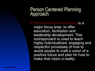 05/04/15 26
Person Centered Planning
Approach
 Person Centered Planning is a
major focus area to offer
education, facilitation and
leadership development. This
tool/approach is used to teach
highly individualized, engaging and
respectful processes of how to
assist people to craft a vision of a
positive future and plan for how to
make that vision a reality.
 